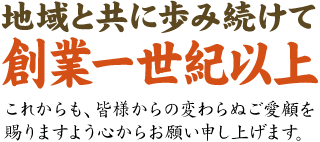 地域と共に歩み続けて創業一世紀以上。これからも、皆様からの変わらぬご愛顧を賜りますよう心からお願い申し上げます。